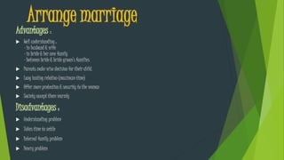 Arrange marriage
Advantages :
 Well understanding :
- in husband & wife
- in bride & her new family
- between bride & bride groom’s families
 Parents make wise decision for their child.
 Long lasting relation (maximum time)
 Offer more protection & security to the woman
 Society accept them warmly
Disadvantages :
 Understanding problem
 Takes time to settle
 Internal family problem
 Dowry problem
 
