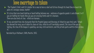 love marriage in islam
 "The Prophet ( SAW ) said it is better for a man to have a steel nail driven through his head then to touch the
palm of a strange woman. hadith“
 It is true that even hand shaking or hand holding between non - mahrams of opposite gender is not allowed. So if
you are holding her hands then yes you are crossing limits and it is haraam.
There are also levels of zina - which are haraam.
 It was narrated from Abu Hurayrah that the Prophet (peace and blessings of Allaah be upon him) said: “Allaah
has decreed for every son of Adam his share of zina, which he will inevitably commit. The zina of the eyes is
looking, the zina of the tongue is speaking, one may wish and desire, and the private parts confirm that or deny
it.”
Narrated by al-Bukhaari, 5889; Muslim, 2657.
 