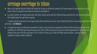 arrange marriage in islam
 When a girl reported that her father had forced her to marry without her consent, the Prophet (peace be upon him) gave her the
choice, either to accept the marriage or to choose to invalidate it.
 In another hadith, the Prophet made clear that ladies should not be married without being consulted first. Abu Hurairah quoted
the Prophet (peace be upon him) as saying:
"A matron should not be given in marriage except after consulting her, and a virgin should not be given in marriage except after her
permission." (Al-Bukhari)
 Arranged marriages are allowed and promoted in Islam as long as they are accepted by both the bride and the groom. One of the
conditions for the Nikah (marriage ceremony) to be valid is both the man and woman are asked independently of each other as to
whether they agree with the marriage or not. If either of them say ‘no’ then the Nikah cannot continue , however, silence is
regarded as consent. (Radd ul Mohtar).
 