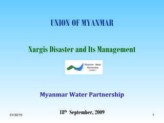 01/30/15 11
UNION OF MYANMAR
Nargis Disaster and Its Management
Myanmar Water Partnership
18th
September, 2009
 