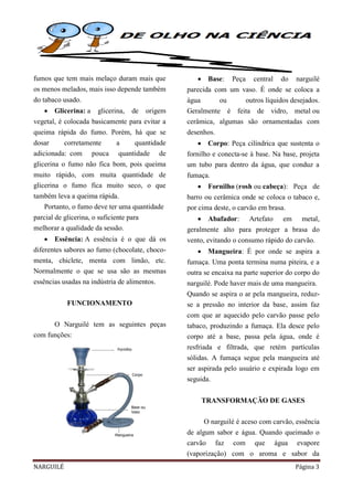 NARGUILÉ Página 3
fumos que tem mais melaço duram mais que
os menos melados, mais isso depende também
do tabaco usado.
 Glicerina: a glicerina, de origem
vegetal, é colocada basicamente para evitar a
queima rápida do fumo. Porém, há que se
dosar corretamente a quantidade
adicionada: com pouca quantidade de
glicerina o fumo não fica bom, pois queima
muito rápido, com muita quantidade de
glicerina o fumo fica muito seco, o que
também leva a queima rápida.
Portanto, o fumo deve ter uma quantidade
parcial de glicerina, o suficiente para
melhorar a qualidade da sessão.
 Essência: A essência é o que dá os
diferentes sabores ao fumo (chocolate, choco-
menta, chiclete, menta com limão, etc.
Normalmente o que se usa são as mesmas
essências usadas na indústria de alimentos.
FUNCIONAMENTO
O Narguilé tem as seguintes peças
com funções:
 Base: Peça central do narguilé
parecida com um vaso. É onde se coloca a
água ou outros líquidos desejados.
Geralmente é feita de vidro, metal ou
cerâmica, algumas são ornamentadas com
desenhos.
 Corpo: Peça cilíndrica que sustenta o
fornilho e conecta-se à base. Na base, projeta
um tubo para dentro da água, que conduz a
fumaça.
 Fornilho (rosh ou cabeça): Peça de
barro ou cerâmica onde se coloca o tabaco e,
por cima deste, o carvão em brasa.
 Abafador: Artefato em metal,
geralmente alto para proteger a brasa do
vento, evitando o consumo rápido do carvão.
 Mangueira: É por onde se aspira a
fumaça. Uma ponta termina numa piteira, e a
outra se encaixa na parte superior do corpo do
narguilé. Pode haver mais de uma mangueira.
Quando se aspira o ar pela mangueira, reduz-
se a pressão no interior da base, assim faz
com que ar aquecido pelo carvão passe pelo
tabaco, produzindo a fumaça. Ela desce pelo
corpo até a base, passa pela água, onde é
resfriada e filtrada, que retém partículas
sólidas. A fumaça segue pela mangueira até
ser aspirada pelo usuário e expirada logo em
seguida.
TRANSFORMAÇÃO DE GASES
O narguilé é aceso com carvão, essência
de algum sabor e água. Quando queimado o
carvão faz com que água evapore
(vaporização) com o aroma e sabor da
 
