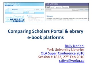 Comparing Scholars Portal & ebrary
        e-book platforms
                              Rajiv Nariani
                   York University Libraries
              OLA Super Conference 2010
             Session # 1822, 27th Feb 2010
                          rajivn@yorku.ca
 