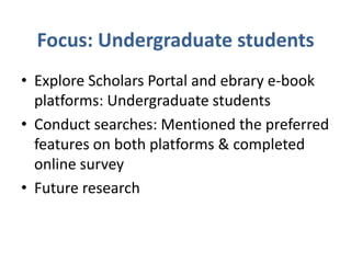 Focus: Undergraduate students
• Explore Scholars Portal and ebrary e-book
  platforms: Undergraduate students
• Conduct searches: Mentioned the preferred
  features on both platforms & completed
  online survey
• Future research
 