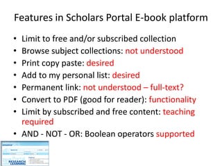Features in Scholars Portal E-book platform
• Limit to free and/or subscribed collection
• Browse subject collections: not understood
• Print copy paste: desired
• Add to my personal list: desired
• Permanent link: not understood – full-text?
• Convert to PDF (good for reader): functionality
• Limit by subscribed and free content: teaching
  required
• AND - NOT - OR: Boolean operators supported
 