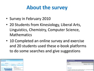 About the survey
• Survey in February 2010
• 20 Students from Kinesiology, Liberal Arts,
  Linguistics, Chemistry, Computer Science,
  Mathematics
• 10 Completed an online survey and exercise
  and 20 students used these e-book platforms
  to do some searches and give suggestions
 