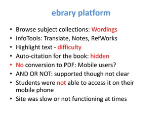 ebrary platform
• Browse subject collections: Wordings
• InfoTools: Translate, Notes, RefWorks
• Highlight text - difficulty
• Auto-citation for the book: hidden
• No conversion to PDF: Mobile users?
• AND OR NOT: supported though not clear
• Students were not able to access it on their
  mobile phone
• Site was slow or not functioning at times
 