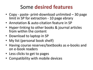 Some desired features
• Copy - paste- print-download unlimited – 30 page
  limit in SP for extraction - 10 page ebrary
• Annotation & auto-citation feature in SP
• Hyper-linking to other books & journal articles
  from within the content
• Download to laptop in SP
• My list (personal book shelf)
• Having course reserves/textbooks as e-books and
  on e-book readers
• Less clicks to get to pages
• Compatibility with mobile devices
 