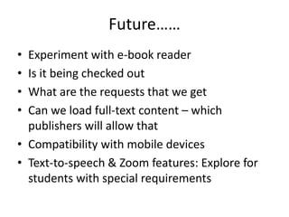 Future……
• Experiment with e-book reader
• Is it being checked out
• What are the requests that we get
• Can we load full-text content – which
  publishers will allow that
• Compatibility with mobile devices
• Text-to-speech & Zoom features: Explore for
  students with special requirements
 