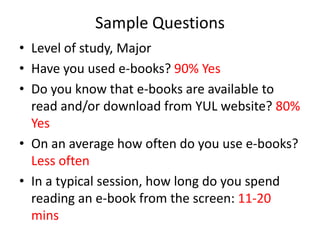Sample Questions
• Level of study, Major
• Have you used e-books? 90% Yes
• Do you know that e-books are available to
  read and/or download from YUL website? 80%
  Yes
• On an average how often do you use e-books?
  Less often
• In a typical session, how long do you spend
  reading an e-book from the screen: 11-20
  mins
 