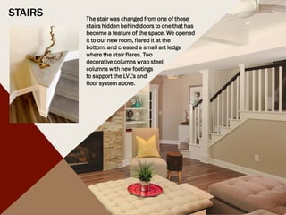 STAIRS The stair was changed from one of those
stairs hidden behind doors to one that has
become a feature of the space. We opened
it to our new room, flared it at the
bottom, and created a small art ledge
where the stair flares. Two
decorative columns wrap steel
columns with new footings
to support the LVL’s and
floor system above.
 