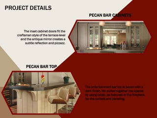 PROJECT DETAILS
PECAN BAR TOP
PECAN BAR CABINETS
The entertainment bar top is pecan with a
dark finish. We pulled together the spaces
by using cedar, as featured at the fireplace,
for the corbels and paneling.
The inset cabinet doors fit the
craftsman style of the terrace-level
and the antique mirror creates a
subtle reflection and pizzazz.
 