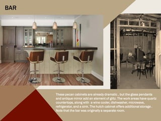 BAR
These pecan cabinets are already dramatic , but the glass pendants
and antique mirror add an element of glitz. The work areas have quartz
countertops, along with a wine cooler, dishwasher, microwave,
refrigerator, and a sink. The hutch cabinet offers additional storage .
Note that the bar was originally a separate room.
 