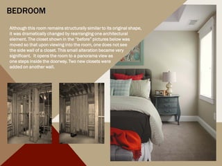 BEDROOM
Although this room remains structurally similar to its original shape,
it was dramatically changed by rearranging one architectural
element. The closet shown in the “before” pictures below was
moved so that upon viewing into the room, one does not see
the side wall of a closet. This small alteration became very
significant. It opens the room to a panorama view as
one steps inside the doorway. Two new closets were
added on another wall.
 