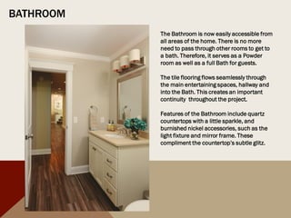 BATHROOM
The Bathroom is now easily accessible from
all areas of the home. There is no more
need to pass through other rooms to get to
a bath. Therefore, it serves as a Powder
room as well as a full Bath for guests.
The tile flooring flows seamlessly through
the main entertaining spaces, hallway and
into the Bath. This creates an important
continuity throughout the project.
Features of the Bathroom include quartz
countertops with a little sparkle, and
burnished nickel accessories, such as the
light fixture and mirror frame. These
compliment the countertop’s subtle glitz.
 