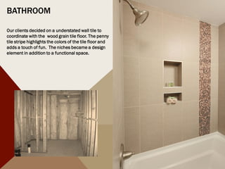 BATHROOM
Our clients decided on a understated wall tile to
coordinate with the wood grain tile floor. The penny
tile stripe highlights the colors of the tile floor and
adds a touch of fun. The niches became a design
element in addition to a functional space.
 