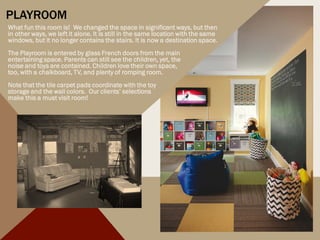 PLAYROOM
What fun this room is! We changed the space in significant ways, but then
in other ways, we left it alone. It is still in the same location with the same
windows, but it no longer contains the stairs. It is now a destination space.
The Playroom is entered by glass French doors from the main
entertaining space. Parents can still see the children, yet, the
noise and toys are contained. Children love their own space,
too, with a chalkboard, TV, and plenty of romping room.
Note that the tile carpet pads coordinate with the toy
storage and the wall colors. Our clients’ selections
make this a must visit room!
 