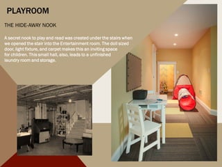 PLAYROOM
THE HIDE-AWAY NOOK
A secret nook to play and read was created under the stairs when
we opened the stair into the Entertainment room. The doll sized
door, light fixture, and carpet makes this an inviting space
for children. This small hall, also, leads to a unfinished
laundry room and storage.
 