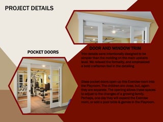 Glass pocket doors open up this Exercise room into
the Playroom. The children are close, but, again
they are separate. The opening allows these spaces
to adjust to the changes of a growing family.
Perhaps, one day they will expand the Exercise
room, or add a pool table & games in the Playroom.
POCKET DOORS
DOOR AND WINDOW TRIM
Trim details were intentionally designed to be
simpler than the molding on the main upstairs
level. We relaxed the formality, and emphasized
a bold craftsman feel in the detailing
PROJECT DETAILS
 