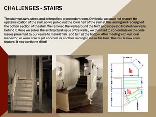 CHALLENGES - STAIRS
The stair was ugly, steep, and entered into a secondary room. Obviously, we could not change the
upstairs location of the stair, so we pulled out the lower half of the stair at the landing and redesigned
the bottom section of the stair. We removed the walls around the front and sides and located new walls
behind it. Once we solved the architectural issue of the walls , we then had to concentrate on the code
issues presented by our desire to make it flair and turn at the bottom. After meeting with our local
inspector, we were able to get approval for another landing to make this turn. The stair is now a fun
feature. It was worth the effort!
 