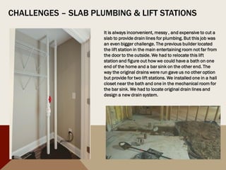 CHALLENGES – SLAB PLUMBING & LIFT STATIONS
It is always inconvenient, messy , and expensive to cut a
slab to provide drain lines for plumbing. But this job was
an even bigger challenge. The previous builder located
the lift station in the main entertaining room not far from
the door to the outside. We had to relocate this lift
station and figure out how we could have a bath on one
end of the home and a bar sink on the other end. The
way the original drains were run gave us no other option
but provide for two lift stations. We installed one in a hall
closet near the bath and one in the mechanical room for
the bar sink. We had to locate original drain lines and
design a new drain system.
 