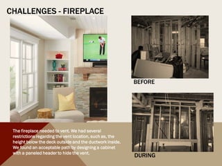 CHALLENGES - FIREPLACE
BEFORE
DURING
The fireplace needed to vent. We had several
restrictions regarding the vent location, such as, the
height below the deck outside and the ductwork inside.
We found an acceptable path by designing a cabinet
with a paneled header to hide the vent.
 