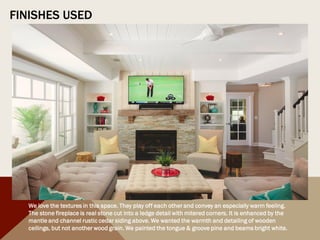 FINISHES USED
We love the textures in this space. They play off each other and convey an especially warm feeling.
The stone fireplace is real stone cut into a ledge detail with mitered corners. It is enhanced by the
mantle and channel rustic cedar siding above. We wanted the warmth and detailing of wooden
ceilings, but not another wood grain. We painted the tongue & groove pine and beams bright white.
 