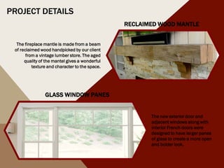 The new exterior door and
adjacent windows along with
interior French doors were
designed to have larger panes
of glass to create a more open
and bolder look.
GLASS WINDOW PANES
RECLAIMED WOOD MANTLE
The fireplace mantle is made from a beam
of reclaimed wood handpicked by our client
from a vintage lumber store. The aged
quality of the mantel gives a wonderful
texture and character to the space.
PROJECT DETAILS
 
