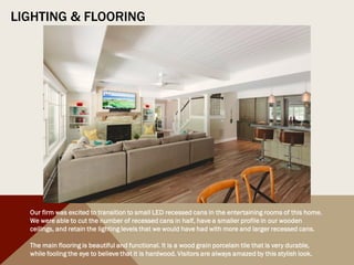 LIGHTING & FLOORING
Our firm was excited to transition to small LED recessed cans in the entertaining rooms of this home.
We were able to cut the number of recessed cans in half, have a smaller profile in our wooden
ceilings, and retain the lighting levels that we would have had with more and larger recessed cans.
The main flooring is beautiful and functional. It is a wood grain porcelain tile that is very durable,
while fooling the eye to believe that it is hardwood. Visitors are always amazed by this stylish look.
 