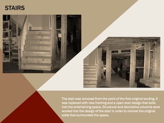 STAIRS
The stair was removed from the point of the first original landing. It
was replaced with new framing and a open stair design that exits
into the entertaining space. Structural and decorative columns were
worked into the design of the stair in order to remove the original
walls that surrounded the space.
 