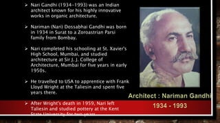  Nari Gandhi (1934-1993) was an Indian
architect known for his highly innovative
works in organic architecture.
 Nariman (Nari) Dossabhai Gandhi was born
in 1934 in Surat to a Zoroastrian Parsi
family from Bombay.
 Nari completed his schooling at St. Xavier's
High School, Mumbai, and studied
architecture at Sir J. J. College of
Architecture, Mumbai for five years in early
1950s.
 He travelled to USA to apprentice with Frank
Lloyd Wright at the Taliesin and spent five
years there.
 After Wright's death in 1959, Nari left
Taliesin and studied pottery at the Kent
State University for two years.
 