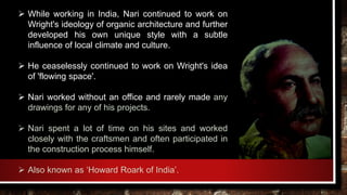  While working in India, Nari continued to work on
Wright's ideology of organic architecture and further
developed his own unique style with a subtle
influence of local climate and culture.
 He ceaselessly continued to work on Wright's idea
of 'flowing space'.
 Nari worked without an office and rarely made any
drawings for any of his projects.
 Nari spent a lot of time on his sites and worked
closely with the craftsmen and often participated in
the construction process himself.
 Also known as ‘Howard Roark of India’.
 