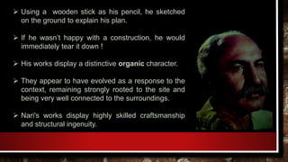  Using a wooden stick as his pencil, he sketched
on the ground to explain his plan.
 If he wasn’t happy with a construction, he would
immediately tear it down !
 His works display a distinctive organic character.
 They appear to have evolved as a response to the
context, remaining strongly rooted to the site and
being very well connected to the surroundings.
 Nari's works display highly skilled craftsmanship
and structural ingenuity.
 