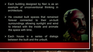  Each building designed by Nari is as an
example of unconventional thinking in
architecture.
 He created built spaces that remained
forever connected to their un-built
surroundings allowing sunlight and wind
to interact with the inside and animate
the space with time.
 Each house is a series of dialogs
between the built and the unbuilt.
 