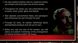  He has stacked earthen pots to construct arches
out of them and built stairs out of brick arches.
 Throughout his works you see extraordinary use
of stone, brick, wood, glass and leather.
 Nari rejected conventional ideas and paradigms
and introduced his own through his work.
 Through his work, he started 'rethinking' about
standardised practices and set up his own.
 When you visit any one of his houses, you will
notice an evident 're-thinking' of the arrangement
of various functions within the house.
 