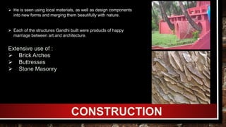 CONSTRUCTION
Extensive use of :
 Brick Arches
 Buttresses
 Stone Masonry
 He is seen using local materials, as well as design components
into new forms and merging them beautifully with nature.
 Each of the structures Gandhi built were products of happy
marriage between art and architecture.
 