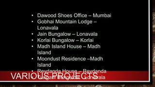 VARIOUS PROJECTS
• Dawood Shoes Office – Mumbai
• Gobhai Mountain Lodge –
Lonavala
• Jain Bungalow – Lonavala
• Korlai Bungalow – Korlai
• Madh Island House – Madh
Island
• Moondust Residence –Madh
Island
• Revdanda House – Revdanda
• Tungarli Bungalow - Lonavala
 