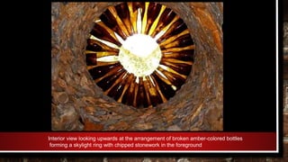 Interior view looking upwards at the arrangement of broken amber-colored bottles
forming a skylight ring with chipped stonework in the foreground
 