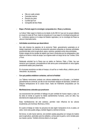 3
Olla con cuello cortado
Caracoles marinos
Penacho de cobre
Cuchillo tipoTumi
Iconografia del dios Walac
- Etapa o Período según la cronología o propuestas de J. Rowe y Lumbreras.
La Cultura Tallan según la historia se da desde el año 900 A.C que son los grupos tallanes
en ocupar la costa de Piura, hasta la conquista por lo que segun la cronología propuesta por
G. Lumbreras aparece en la etapa de Estados regionales y en la cronología de Rowe se
ubica en Intermedio tardío.
- Actividades económicas que desarrollaron
Han sido diversos los aspectos de la economía Tallan ,generalmente sustentada en el
trabajo organizado. Las fuentes de producción estuvieron presentes en diversas actividades
económicas tales como la agricultura, pesca, cerámica, ganadería entre otras actividades.
Existen rezagos de los canales de regadío que fueron construidos por los antepasados a tajo
abierto en la tierra a modo de zanjas, sus orígenes están a lo largo de los ríos Tumbes, Chira
y Piura.
Destacada actividad fue la Pesca que se realizo en Sechura, Paita y Colan, hay que
remarcar que el pescado, principalmente el tollo servia para comercializarlo en otros lugares
previamente salado para preservarlo.
En el proceso económico se daba el trueque, el cual fue un medio eficaz y efectivo para el
intercambio de productos.
- Con qué pueblos entablaron contactos, cuál era la finalidad
Los Tallanes mantuvieron contacto con culturas establecidas en el Ecuador, y la finalidad
generalmente era comercial, por ello se han encontrado vestigios de Spondylus, también con
antiguos lambayecanos de la cultura Sican, hasta ser finalmente conquistados por los
Chimues.
- Manifestaciones culturales que practicaron
Las excavaciones han permitido el hallazgo de gran cantidad de huacos negros y rojos, en
los sitios en donde se supone ha habido asentamientos humanos. Junto con ellos, hay
abundancia de vasijas para el uso diario.
Estas manifestaciones del arte cerámico, permiten notar influencia de las culturas
ecuatorianas, pre-mochicas, Mochicas y Chimú
En cuanto al trabajo en metal, los peruanos de esta región manipularon el oro, la plata y el
cobre. Como todo pueblo antiguo, también llegaron a dominar el bronce.
De bronce, no sólo hacían adornos, sino también azadas pequeñas con mangos de madera
para la agricultura, pectorales para los soldados y armas para la guerra, como remates para
sus mazas o porras. También al bronce dieron un uso igual.
 