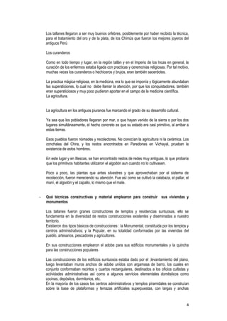4
Los tallanes llegaron a ser muy buenos orfebres, posiblemente por haber recibido la técnica,
para el tratamiento del oro y de la plata, de los Chimús que fueron los mejores joyeros del
antiguos Perú
Los curanderos
Como en todo tiempo y lugar, en la región tallán y en el Imperio de los Incas en general, la
curación de los enfermos estaba ligada con practicas y ceremonias religiosas. Por tal motivo,
muchas veces los curanderos o hechiceros y brujos, eran también sacerdotes.
La practica mágica-religiosa, en la medicina, era lo que se imponía y lógicamente abundaban
las supersticiones, lo cual no debe llamar la atención, por que los conquistadores, también
eran supersticiosos y muy poco pudieron aportar en el campo de la medicina científica.
La agricultura.
La agricultura en los antiguos piuranos fue marcando el grado de su desarrollo cultural.
Ya sea que los pobladores llegaran por mar, o que hayan venido de la sierra o por los dos
lugares simultáneamente, el hecho concreto es que su estado era casi primitivo, al arribar a
estas tierras.
Esos pueblos fueron nómades y recolectores. No conocían la agricultura ni la cerámica. Los
conchales del Chira, y los restos encontrados en Paredones en Vichayal, prueban la
existencia de estos hombres.
En este lugar y en Illescas, se han encontrado restos de redes muy antiguas, lo que probaría
que los primitivos habitantes utilizaron el algodón aun cuando no lo cultivasen.
Poco a poco, las plantas que antes silvestres y que aprovechaban por el sistema de
recolección, fueron mereciendo su atención. Fue así como se cultivó la calabaza, el pallar, el
maní, el algodón y el zapallo, lo mismo que el mate.
- Qué técnicas constructivas y material emplearon para construir sus viviendas y
monumentos
Los tallanes fueron granes constructores de templos y residencias suntuosas, ello se
fundamenta en la diversidad de restos construcciones existentes y diseminadas a nuestro
territorio.
Existieron dos tipos básicos de construcciones : la Monumental, constituida por los templos y
centros administrativos; y la Popular, en su totalidad conformadas por las viviendas del
pueblo, artesanos, pescadores y agricultores.
En sus construcciones emplearon el adobe para sus edificios monumentales y la quincha
para las construcciones populares
Las construcciones de los edificios suntuosos estaba dado por el ,levantamiento del plano,
luego levantaban muros anchos de adobe unidos con argamasa de barro, los cuales en
conjunto conformaban recintos y cuartos rectangulares, destinados a los oficios cultistas y
actividades administrativas así como a algunos servicios elementales domésticos como
cocinas, depósitos, dormitorios, etc.
En la mayoría de los casos los centros administrativos y templos piramidales se construían
sobre la base de plataformas y terrazas artificiales superpuestas, con largas y anchas
 