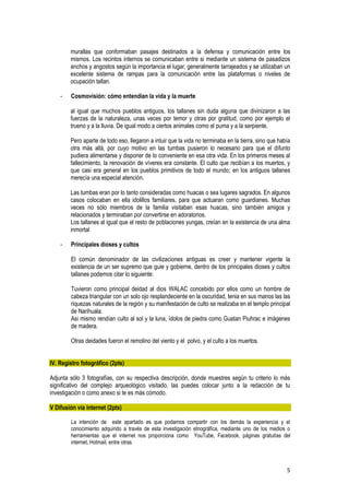 5
murallas que conformaban pasajes destinados a la defensa y comunicación entre los
mismos. Los recintos internos se comunicaban entre si mediante un sistema de pasadizos
anchos y angostos según la importancia el lugar, generalmente tarrajeados y se utilizaban un
excelente sistema de rampas para la comunicación entre las plataformas o niveles de
ocupación tallan.
- Cosmovisión: cómo entendían la vida y la muerte
al igual que muchos pueblos antiguos, los tallanes sin duda alguna que divinizaron a las
fuerzas de la naturaleza, unas veces por temor y otras por gratitud, como por ejemplo el
trueno y a la lluvia. De igual modo a ciertos animales como el puma y a la serpiente.
Pero aparte de todo eso, llegaron a intuir que la vida no terminaba en la tierra, sino que había
otra más allá, por cuyo motivo en las tumbas pusieron lo necesario para que el difunto
pudiera alimentarse y disponer de lo conveniente en esa otra vida. En los primeros meses al
fallecimiento, la renovación de víveres era constante. El culto que recibían a los muertos, y
que casi era general en los pueblos primitivos de todo el mundo; en los antiguos tallanes
merecía una especial atención.
Las tumbas eran por lo tanto consideradas como huacas o sea lugares sagrados. En algunos
casos colocaban en ella idolillos familiares, para que actuaran como guardianes. Muchas
veces no sólo miembros de la familia visitaban esas huacas, sino también amigos y
relacionados y terminaban por convertirse en adoratorios.
Los tallanes al igual que el resto de poblaciones yungas, creían en la existencia de una alma
inmortal
- Principales dioses y cultos
El común denominador de las civilizaciones antiguas es creer y mantener vigente la
existencia de un ser supremo que guie y gobierne, dentro de los principales dioses y cultos
tallanes podemos citar lo siguiente:
Tuvieron como principal deidad al dios WALAC concebido por ellos como un hombre de
cabeza triangular con un solo ojo resplandeciente en la oscuridad, tenia en sus manos las las
riquezas naturales de la región y su manifestación de culto se realizaba en el templo principal
de Narihuala.
Asi mismo rendían culto al sol y la luna, ídolos de piedra como Guatan Piuhrac e imágenes
de madera.
Otras deidades fueron el remolino del viento y el polvo, y el culto a los muertos.
IV. Registro fotográfico (2pts)
Adjunta sólo 3 fotografías, con su respectiva descripción, donde muestres según tu criterio lo más
significativo del complejo arqueológico visitado, las puedes colocar junto a la redacción de tu
investigación o como anexo si te es más cómodo.
V Difusión vía internet (2pts)
La intención de este apartado es que podamos compartir con los demás la experiencia y el
conocimiento adquirido a través de esta investigación etnográfica, mediante uno de los medios o
herramientas que el internet nos proporciona como YouTube, Facebook, páginas gratuitas del
internet, Hotmail, entre otras.
 