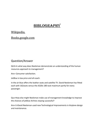 BiBlogrAphY
Wikipedia,
Books.google.com




Question/Answer
QUS=In what way does Neeleman demonstrate an understanding of the human
resources approach to management?

Ans= Consumer satisfaction.

JetBlue is low price and all coach.

In the air blue offers the leather seats and satellite TV .David Neeleman has fitted
each with 162seats versus the A320s 180-seat maximum partly for every
passenger.



Qus=How else might Neeleman make use of management knowledge to improve
the chances of jetblue Airlines staying successful?

Ans=1>David Neeleman used new Technological Improvements in Airplane design
and maintenance.
 