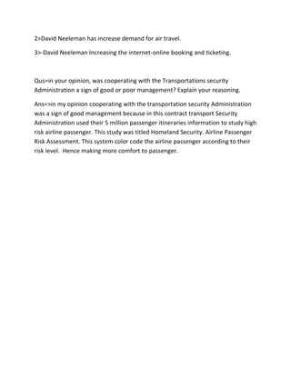 2>David Neeleman has increase demand for air travel.

3>-David Neeleman Increasing the internet-online booking and ticketing.



Qus=in your opinion, was cooperating with the Transportations security
Administration a sign of good or poor management? Explain your reasoning.

Ans=>in my opinion cooperating with the transportation security Administration
was a sign of good management because in this contract transport Security
Administration used their 5 million passenger itineraries information to study high
risk airline passenger. This study was titled Homeland Security. Airline Passenger
Risk Assessment. This system color code the airline passenger according to their
risk level. Hence making more comfort to passenger.
 