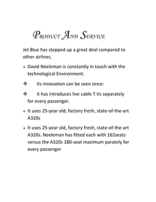 PRODUCT AND SERVICE
Jet Blue has stepped up a great deal compared to
other airlines.
   David Neeleman is constantly in touch with the
    technological Environment.
       Its innovation can be seen since:
     It has introduces live cable T.Vs separately
 for every passenger.
   It uses 25-year old, factory fresh, state-of-the-art
    A320s
   It uses 25-year old, factory fresh, state-of-the-art
    A320s. Neeleman has fitted each with 162seats
    versus the A320s 180-seat maximum parately for
    every passenger
 