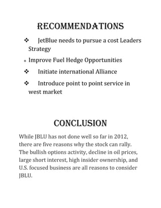 rECommEnDATionS
   JetBlue needs to pursue a cost Leaders
   Strategy
     Improve Fuel Hedge Opportunities
        Initiate international Alliance
   Introduce point to point service in
   west market




               ConClUSion
While JBLU has not done well so far in 2012,
there are five reasons why the stock can rally.
The bullish options activity, decline in oil prices,
large short interest, high insider ownership, and
U.S. focused business are all reasons to consider
JBLU.
 