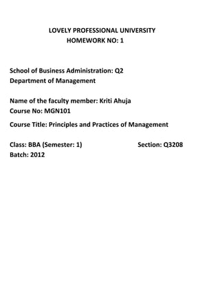 LOVELY PROFESSIONAL UNIVERSITY
                 HOMEWORK NO: 1



School of Business Administration: Q2
Department of Management

Name of the faculty member: Kriti Ahuja
Course No: MGN101
Course Title: Principles and Practices of Management

Class: BBA (Semester: 1)                  Section: Q3208
Batch: 2012
 