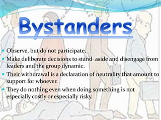  Observe, but do not participate.
 Make deliberate decisions to stand aside and disengage from
leaders and the group dynamic.
 Their withdrawal is a declaration of neutrality that amount to
support for whoever.
 They do nothing even when doing something is not
especially costly or especially risky.
 