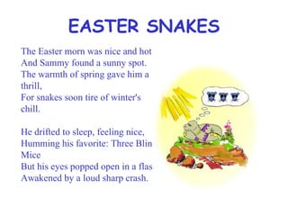 EASTER SNAKES The Easter morn was nice and hot And Sammy found a sunny spot. The warmth of spring gave him a thrill, For snakes soon tire of winter's chill. He drifted to sleep, feeling nice, Humming his favorite: Three Blind Mice But his eyes popped open in a flash, Awakened by a loud sharp crash. 