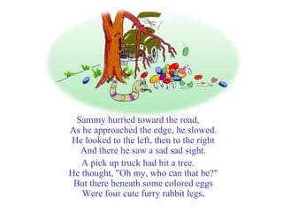 Sammy hurried toward the road, As he approached the edge, he slowed. He looked to the left, then to the right And there he saw a sad sad sight. A pick up truck had hit a tree. He thought, "Oh my, who can that be?" But there beneath some colored eggs Were four cute furry rabbit legs. 