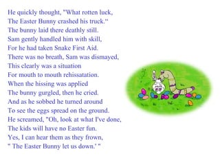 He quickly thought, "What rotten luck,  The Easter Bunny crashed his truck.“ The bunny laid there deathly still. Sam gently handled him with skill, For he had taken Snake First Aid. There was no breath, Sam was dismayed, This clearly was a situation For mouth to mouth rehissatation. When the hissing was applied The bunny gurgled, then he cried. And as he sobbed he turned around To see the eggs spread on the ground. He screamed, "Oh, look at what I've done, The kids will have no Easter fun. Yes, I can hear them as they frown, " The Easter Bunny let us down.' " 