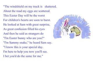 "The windshield on my truck is  shattered. About the road my eggs are scattered. This Easter Day will be the worst For children's hearts are soon to burst. He looked at Sam with great surprise, As great confusion filled his eyes And then he said as strangers do "I'm Easter bunny who are you?“ "I'm Sammy snake," he heard Sam say. "I know this is your special day. I'm here to help you now you'll see. I bet you'd do the same for me." 